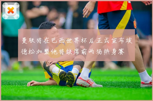 曼联将在巴西世界杯后正式宣布埃德松加盟他将缺席前两场热身赛