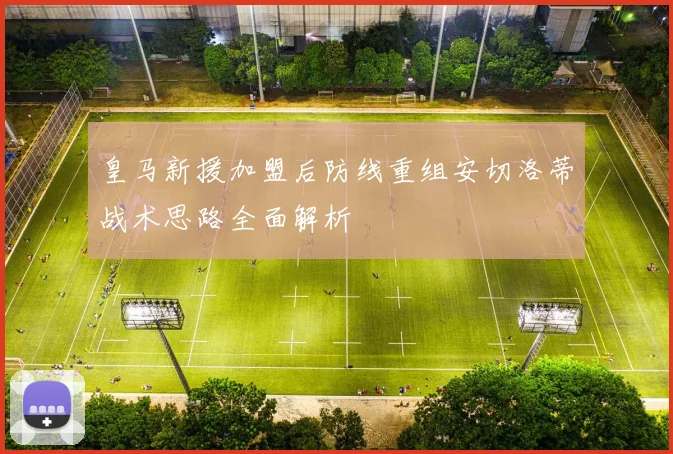 皇马新援加盟后防线重组安切洛蒂战术思路全面解析