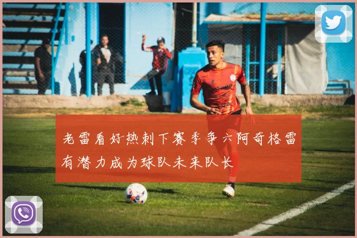老雷看好热刺下赛季争六阿奇格雷有潜力成为球队未来队长