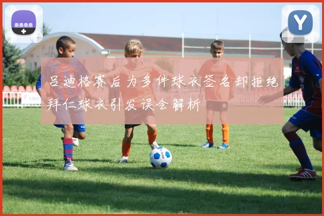吕迪格赛后为多件球衣签名却拒绝拜仁球衣引发误会解析