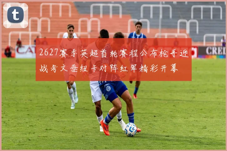 2627赛季英超首轮赛程公布枪手迎战考文垂纽卡对阵红军精彩开幕