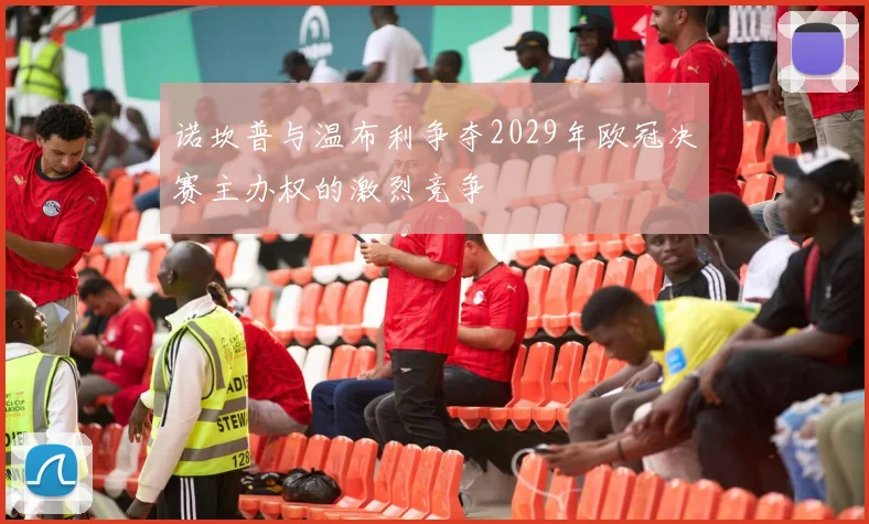 诺坎普与温布利争夺2029年欧冠决赛主办权的激烈竞争