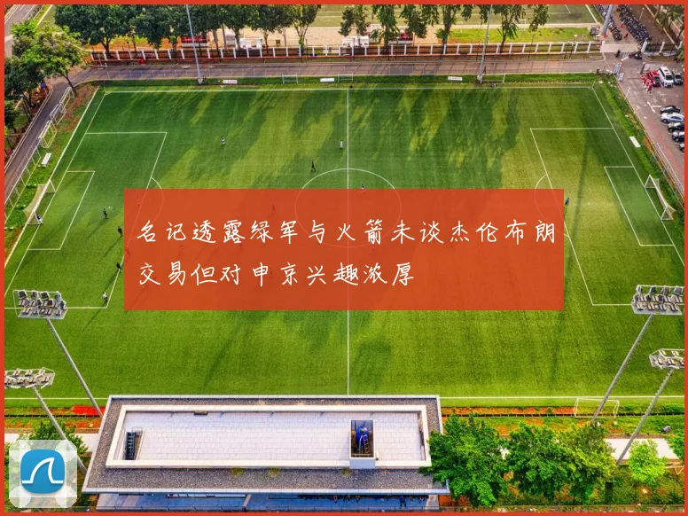 名记透露绿军与火箭未谈杰伦布朗交易但对申京兴趣浓厚