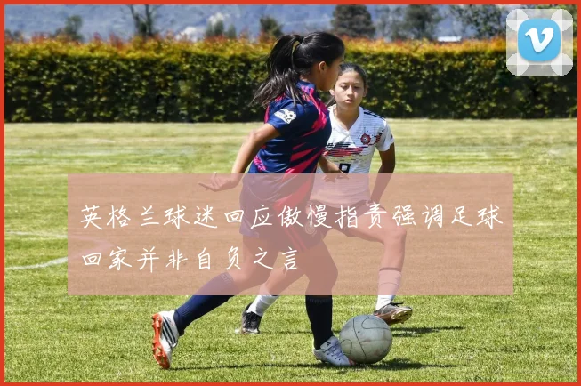 英格兰球迷回应傲慢指责强调足球回家并非自负之言