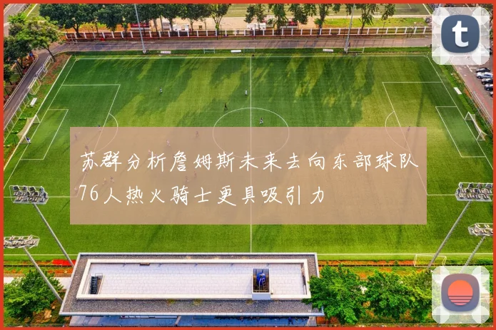 苏群分析詹姆斯未来去向东部球队76人热火骑士更具吸引力