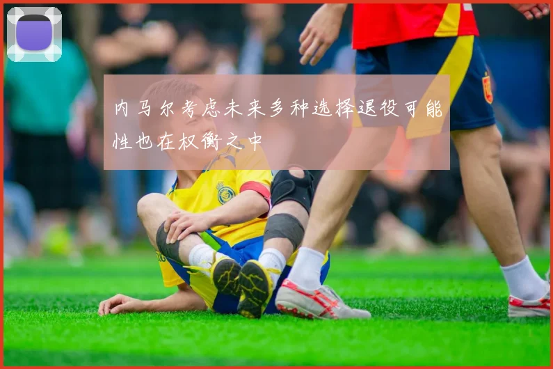 内马尔考虑未来多种选择退役可能性也在权衡之中