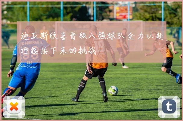 迪亚斯欣喜晋级八强球队全力以赴迎接接下来的挑战