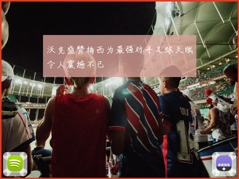 沃克盛赞梅西为最强对手足球天赋令人震撼不已
