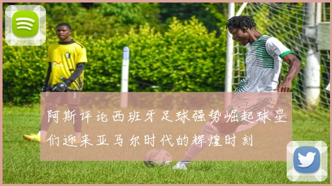 阿斯评论西班牙足球强势崛起球星们迎来亚马尔时代的辉煌时刻