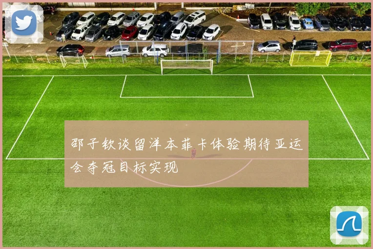 邵子钦谈留洋本菲卡体验期待亚运会夺冠目标实现