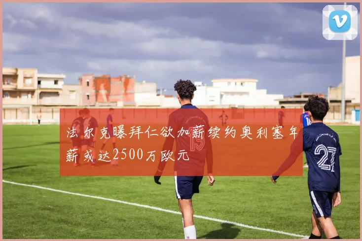 法尔克曝拜仁欲加薪续约奥利塞年薪或达2500万欧元